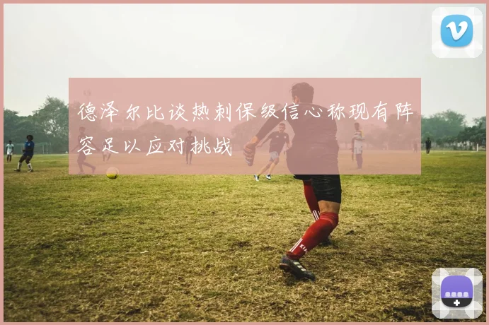 德泽尔比谈热刺保级信心称现有阵容足以应对挑战
