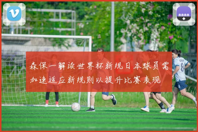 森保一解读世界杯新规日本球员需加速适应新规则以提升比赛表现