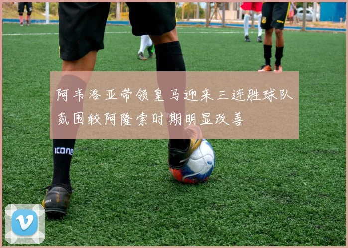 阿韦洛亚带领皇马迎来三连胜球队氛围较阿隆索时期明显改善