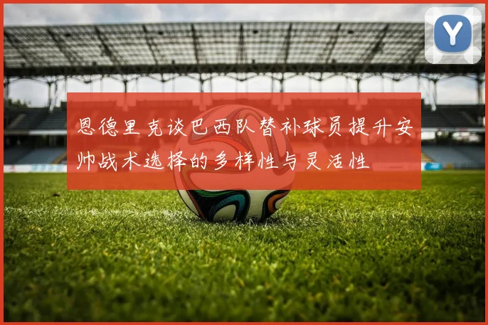 恩德里克谈巴西队替补球员提升安帅战术选择的多样性与灵活性