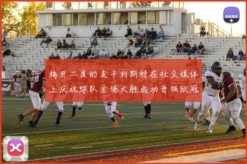 梅开二度的麦卡利斯特在社交媒体上庆祝球队主场大胜成功晋级欧冠16强