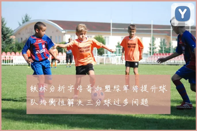 铁林分析字母哥加盟绿军将提升球队均衡性解决三分球过多问题
