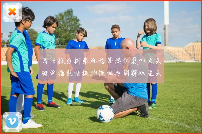 马卡报分析弗洛伦蒂诺今夏四大关键举措包括换帅换血与调解双星关系