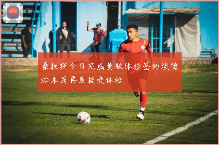 桑托斯今日完成曼联体检签约埃德松本周再度接受体检