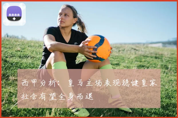 西甲分析：皇马主场表现稳健皇家社会有望全身而退