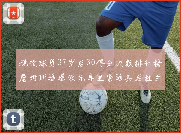 现役球员37岁后30得分次数排行榜詹姆斯遥遥领先库里紧随其后杜兰特位列第三
