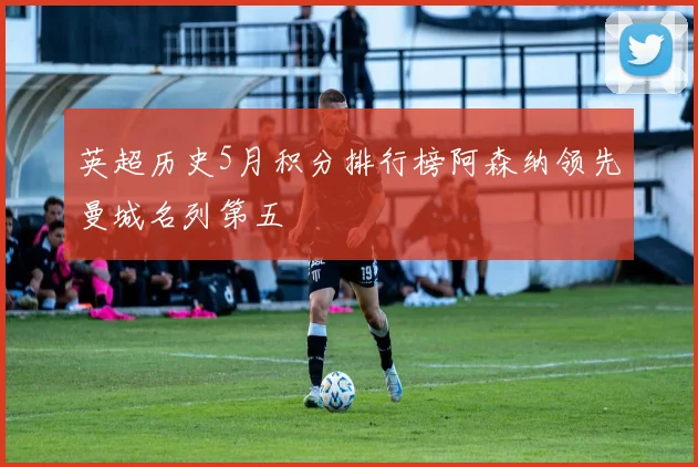 英超历史5月积分排行榜阿森纳领先曼城名列第五