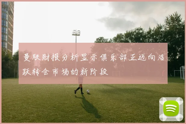 曼联财报分析显示俱乐部正迈向活跃转会市场的新阶段