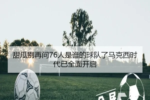 甜瓜别再问76人是谁的球队了马克西时代已全面开启